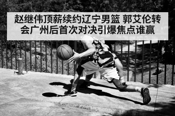 赵继伟顶薪续约辽宁男篮 郭艾伦转会广州后首次对决引爆焦点谁赢